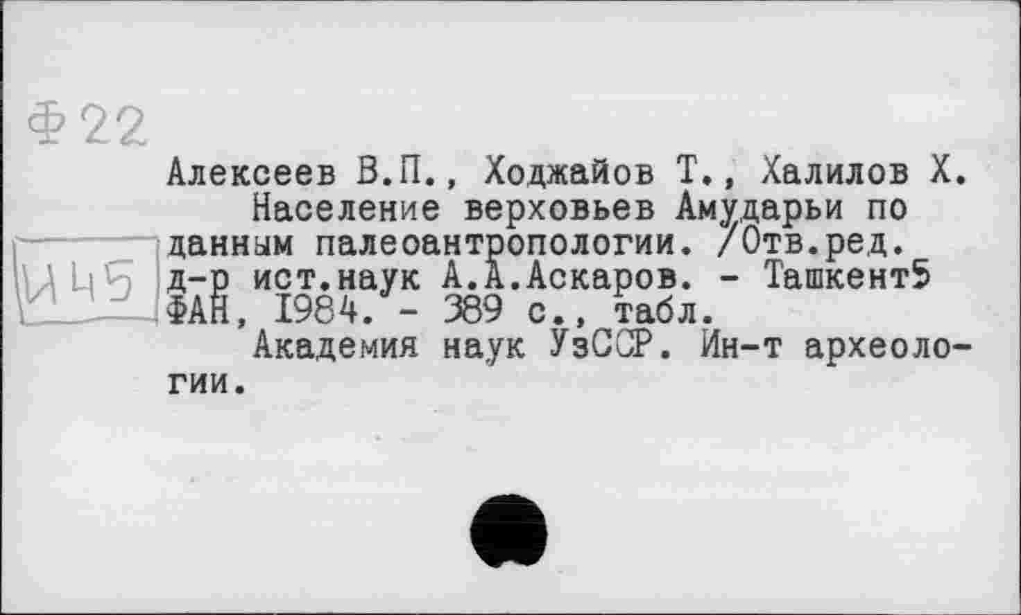 ﻿Алексеев В.П., Ходжайов Т., /Калилов X.
Население верховьев Амударьи по данным палеоантропологии. /Отв.ред. д-р ист.наук А.А.Аскаров. - Ташкент5 ФАН, 1984. - 389 с., табл.
Академия наук УзССР. Ин-т археологии.